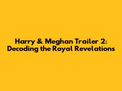 Harry & Meghan Trailer 2: Decoding the Royal Revelations