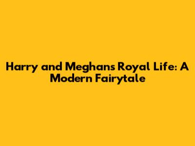 Harry and Meghan's Royal Life: A Modern Fairytale