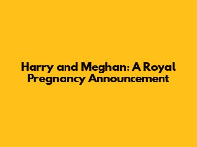 Harry and Meghan: A Royal Pregnancy Announcement