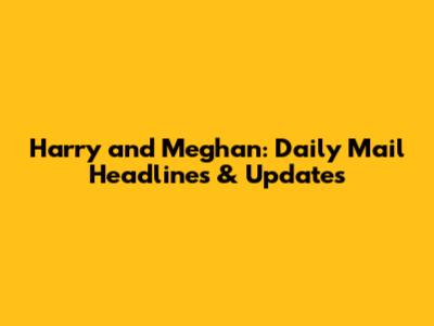 Harry and Meghan: Daily Mail Headlines & Updates