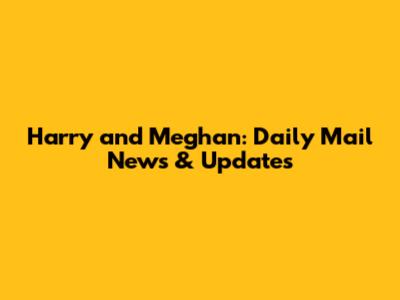 Harry and Meghan: Daily Mail News & Updates