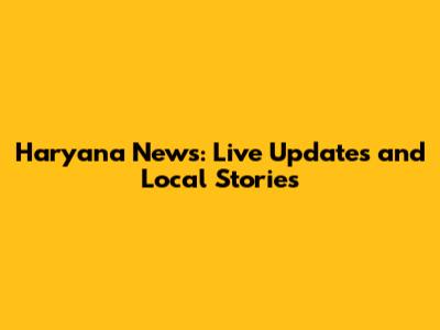 Haryana News: Live Updates and Local Stories