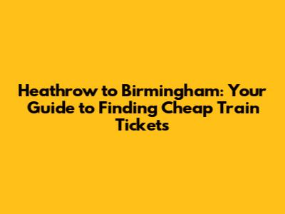Heathrow to Birmingham: Your Guide to Finding Cheap Train Tickets