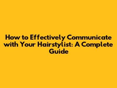 How to Effectively Communicate with Your Hairstylist: A Complete Guide