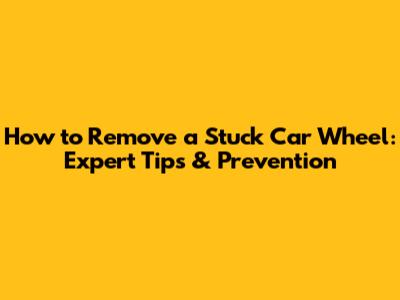 How to Remove a Stuck Car Wheel: Expert Tips & Prevention