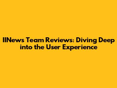 IINews Team Reviews: Diving Deep into the User Experience