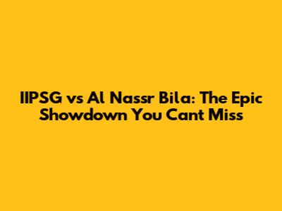 IIPSG vs Al Nassr Bila: The Epic Showdown You Can't Miss
