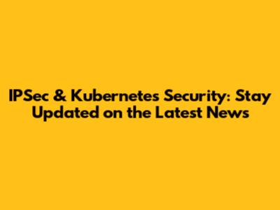 IPSec & Kubernetes Security: Stay Updated on the Latest News