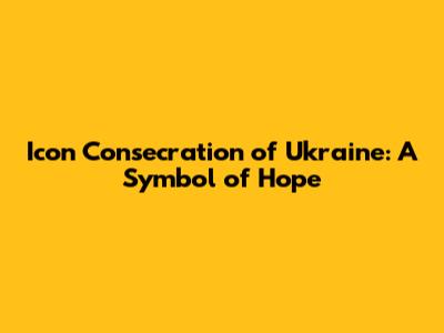 Icon Consecration of Ukraine: A Symbol of Hope