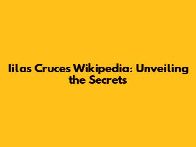 Iilas Cruces Wikipedia: Unveiling the Secrets