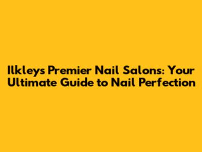 Ilkley's Premier Nail Salons: Your Ultimate Guide to Nail Perfection