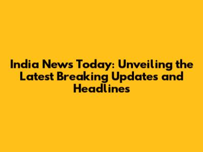 India News Today: Unveiling the Latest Breaking Updates and Headlines