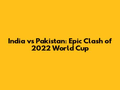 India vs Pakistan: Epic Clash of 2022 World Cup