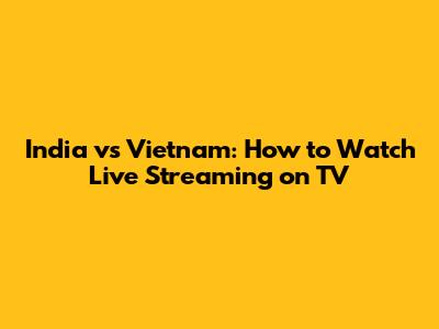 India vs Vietnam: How to Watch Live Streaming on TV