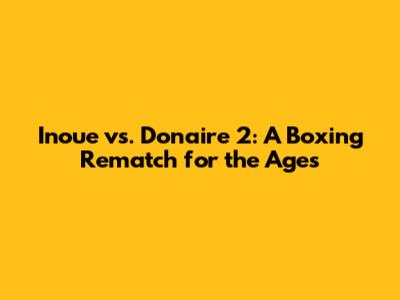 Inoue vs. Donaire 2: A Boxing Rematch for the Ages