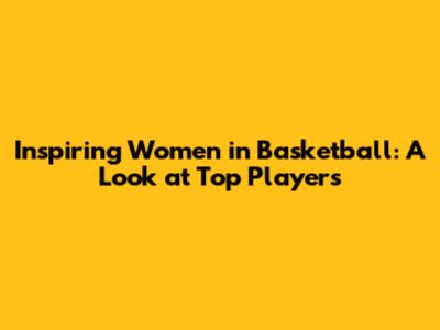 Inspiring Women in Basketball: A Look at Top Players