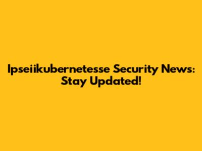 Ipseiikubernetesse Security News: Stay Updated!