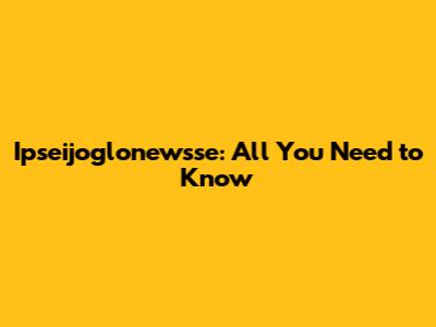 Ipseijoglonewsse: All You Need to Know