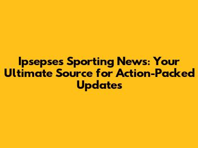 Ipsepses Sporting News: Your Ultimate Source for Action-Packed Updates