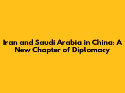 Iran and Saudi Arabia in China: A New Chapter of Diplomacy