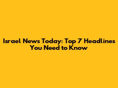 Israel News Today: Top 7 Headlines You Need to Know