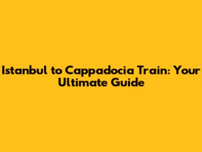 Istanbul to Cappadocia Train: Your Ultimate Guide