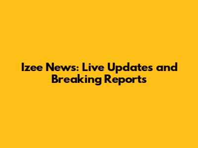 Izee News: Live Updates and Breaking Reports