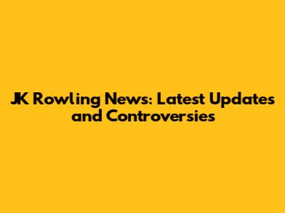 JK Rowling News: Latest Updates and Controversies