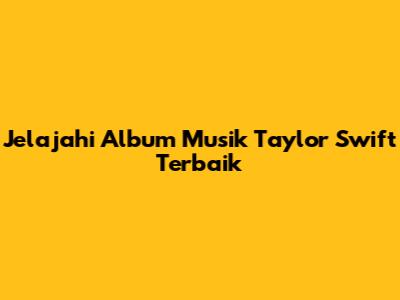 Jelajahi Album Musik Taylor Swift Terbaik