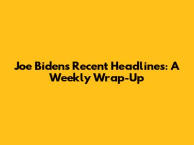 Joe Biden's Recent Headlines: A Weekly Wrap-Up