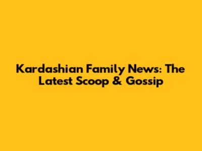 Kardashian Family News: The Latest Scoop & Gossip
