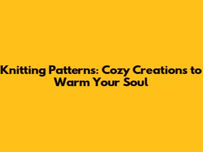 Knitting Patterns: Cozy Creations to Warm Your Soul