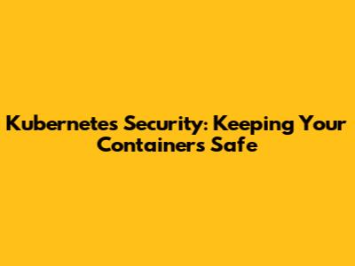 Kubernetes Security: Keeping Your Containers Safe