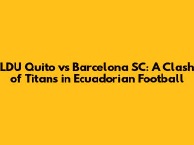 LDU Quito vs Barcelona SC: A Clash of Titans in Ecuadorian Football