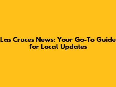Las Cruces News: Your Go-To Guide for Local Updates