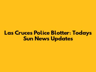 Las Cruces Police Blotter: Today's Sun News Updates