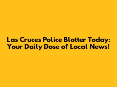 Las Cruces Police Blotter Today: Your Daily Dose of Local News!