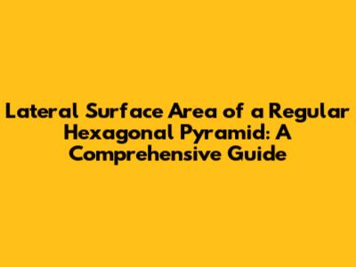 Lateral Surface Area of a Regular Hexagonal Pyramid: A Comprehensive Guide