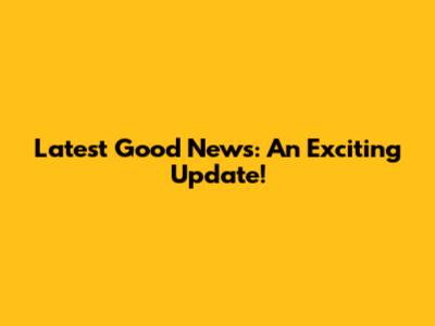 Latest Good News: An Exciting Update!