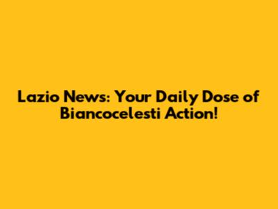 Lazio News: Your Daily Dose of Biancocelesti Action!