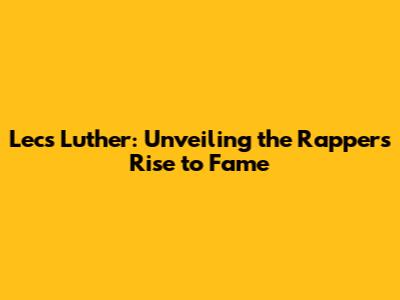 Lecs Luther: Unveiling the Rapper's Rise to Fame