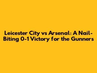 Leicester City vs Arsenal: A Nail-Biting 0-1 Victory for the Gunners