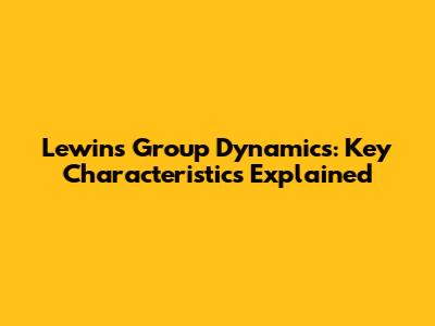 Lewin's Group Dynamics: Key Characteristics Explained