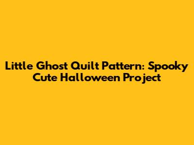 Little Ghost Quilt Pattern: Spooky Cute Halloween Project