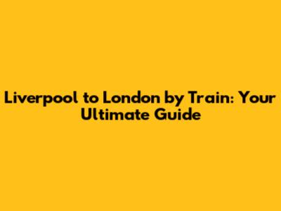 Liverpool to London by Train: Your Ultimate Guide