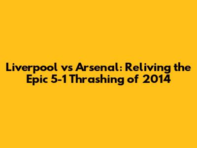 Liverpool vs Arsenal: Reliving the Epic 5-1 Thrashing of 2014