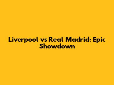 Liverpool vs Real Madrid: Epic Showdown