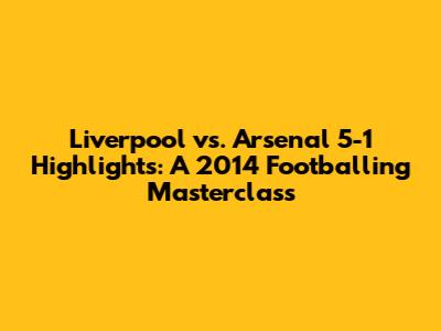 Liverpool vs. Arsenal 5-1 Highlights: A 2014 Footballing Masterclass