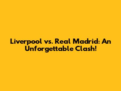 Liverpool vs. Real Madrid: An Unforgettable Clash!