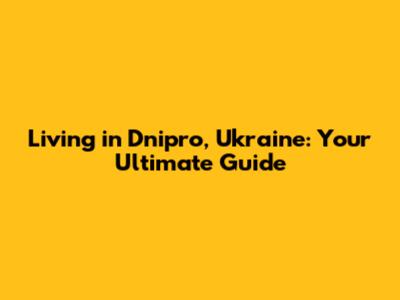 Living in Dnipro, Ukraine: Your Ultimate Guide